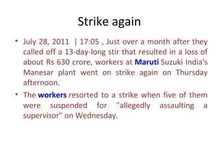 Strike again
• July 28, 2011 | 17:05 , Just over a month after they
  called off a 13-day-long stir that resulted in a loss of
  about Rs 630 crore, workers at Maruti Suzuki India's
  Manesar plant went on strike again on Thursday
  afternoon.
• The workers resorted to a strike when five of them
  were suspended for "allegedly assaulting a
  supervisor" on Wednesday.
 
