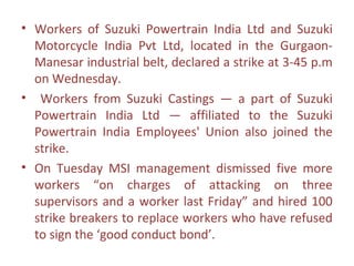 • Workers of Suzuki Powertrain India Ltd and Suzuki
  Motorcycle India Pvt Ltd, located in the Gurgaon-
  Manesar industrial belt, declared a strike at 3-45 p.m
  on Wednesday.
• Workers from Suzuki Castings — a part of Suzuki
  Powertrain India Ltd — affiliated to the Suzuki
  Powertrain India Employees' Union also joined the
  strike.
• On Tuesday MSI management dismissed five more
  workers “on charges of attacking on three
  supervisors and a worker last Friday” and hired 100
  strike breakers to replace workers who have refused
  to sign the ‘good conduct bond’.
 