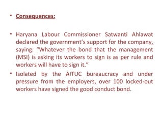 • Consequences:

• Haryana Labour Commissioner Satwanti Ahlawat
  declared the government’s support for the company,
  saying: “Whatever the bond that the management
  (MSI) is asking its workers to sign is as per rule and
  workers will have to sign it.”
• Isolated by the AITUC bureaucracy and under
  pressure from the employers, over 100 locked-out
  workers have signed the good conduct bond.
 