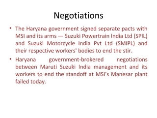 Negotiations
• The Haryana government signed separate pacts with
  MSI and its arms — Suzuki Powertrain India Ltd (SPIL)
  and Suzuki Motorcycle India Pvt Ltd (SMIPL) and
  their respective workers' bodies to end the stir.
• Haryana       government-brokered        negotiations
  between Maruti Suzuki India management and its
  workers to end the standoff at MSI’s Manesar plant
  failed today.
 