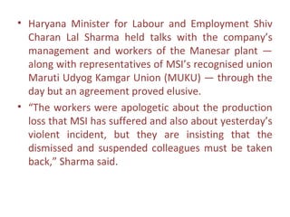 • Haryana Minister for Labour and Employment Shiv
  Charan Lal Sharma held talks with the company’s
  management and workers of the Manesar plant —
  along with representatives of MSI’s recognised union
  Maruti Udyog Kamgar Union (MUKU) — through the
  day but an agreement proved elusive.
• “The workers were apologetic about the production
  loss that MSI has suffered and also about yesterday’s
  violent incident, but they are insisting that the
  dismissed and suspended colleagues must be taken
  back,” Sharma said.
 