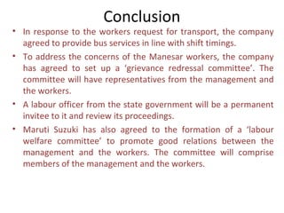 Conclusion
• In response to the workers request for transport, the company
  agreed to provide bus services in line with shift timings.
• To address the concerns of the Manesar workers, the company
  has agreed to set up a ‘grievance redressal committee’. The
  committee will have representatives from the management and
  the workers.
• A labour officer from the state government will be a permanent
  invitee to it and review its proceedings.
• Maruti Suzuki has also agreed to the formation of a ‘labour
  welfare committee’ to promote good relations between the
  management and the workers. The committee will comprise
  members of the management and the workers.
 