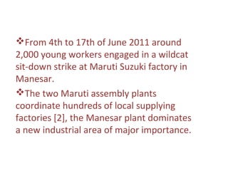 From 4th to 17th of June 2011 around
2,000 young workers engaged in a wildcat
sit-down strike at Maruti Suzuki factory in
Manesar.
The two Maruti assembly plants
coordinate hundreds of local supplying
factories [2], the Manesar plant dominates
a new industrial area of major importance.
 