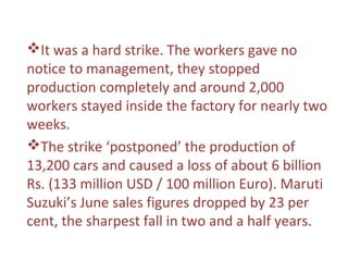 It was a hard strike. The workers gave no
notice to management, they stopped
production completely and around 2,000
workers stayed inside the factory for nearly two
weeks.
The strike ‘postponed’ the production of
13,200 cars and caused a loss of about 6 billion
Rs. (133 million USD / 100 million Euro). Maruti
Suzuki’s June sales figures dropped by 23 per
cent, the sharpest fall in two and a half years.
 