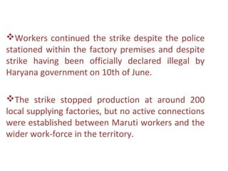 Workers continued the strike despite the police
stationed within the factory premises and despite
strike having been officially declared illegal by
Haryana government on 10th of June.

The strike stopped production at around 200
local supplying factories, but no active connections
were established between Maruti workers and the
wider work-force in the territory.
 