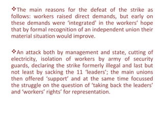 The main reasons for the defeat of the strike as
follows: workers raised direct demands, but early on
these demands were ‘integrated’ in the workers’ hope
that by formal recognition of an independent union their
material situation would improve.

An attack both by management and state, cutting of
electricity, isolation of workers by army of security
guards, declaring the strike formerly illegal and last but
not least by sacking the 11 ‘leaders’; the main unions
then offered ‘support’ and at the same time focussed
the struggle on the question of ‘taking back the leaders’
and ‘workers’ rights’ for representation.
 