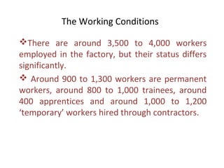 The Working Conditions

There are around 3,500 to 4,000 workers
employed in the factory, but their status differs
significantly.
 Around 900 to 1,300 workers are permanent
workers, around 800 to 1,000 trainees, around
400 apprentices and around 1,000 to 1,200
‘temporary’ workers hired through contractors.
 