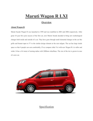 Maruti Wagon R LXI
Overview
About Wagon R
Maruti Suzuki Wagon R was launched in 1999 and was modified in 2003 and 2006 respectively. After
great 10 year life cycle success of the first car, now Maruti Suzuki decided to bring new technological
changes both inside and outside of a car. They have gone through small elemental changes in the car like
grille and bonnet taper to 'V' to the similar design element at the rear tailgate. The car has large inside
space so that 4 people can seat comfortably. If we compare older Vxi with new Wagon R it is taller and
wider. It has a 4.6 meter of turning radius with 2400mm wheelbase. The size of the tire is grown in case
of a new car.
Specification
 