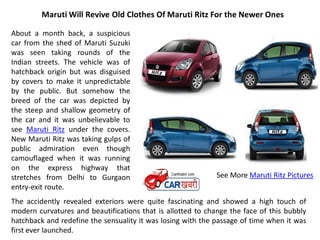 Maruti Will Revive Old Clothes Of Maruti Ritz For the Newer Ones

About a month back, a suspicious
car from the shed of Maruti Suzuki
was seen taking rounds of the
Indian streets. The vehicle was of
hatchback origin but was disguised
by covers to make it unpredictable
by the public. But somehow the
breed of the car was depicted by
the steep and shallow geometry of
the car and it was unbelievable to
see Maruti Ritz under the covers.
New Maruti Ritz was taking gulps of
public admiration even though
camouflaged when it was running
on the express highway that
stretches from Delhi to Gurgaon                              See More Maruti Ritz Pictures
entry-exit route.
The accidently revealed exteriors were quite fascinating and showed a high touch of
modern curvatures and beautifications that is allotted to change the face of this bubbly
hatchback and redefine the sensuality it was losing with the passage of time when it was
first ever launched.
 