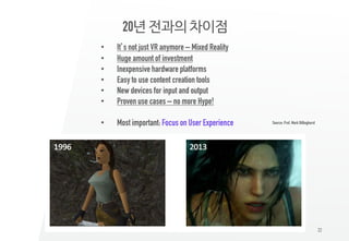22
20년 전과의 차이점
• It’s not just VR anymore – Mixed Reality
• Huge amount of investment
• Inexpensive hardware platforms
• Easy to use content creation tools
• New devices for input and output
• Proven use cases – no more Hype!
• Most important: Focus on User Experience Source: Prof. Mark Billinghurst
 