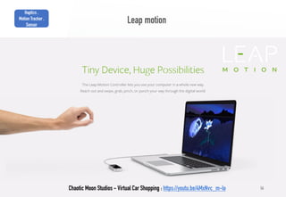 56
Leap motion
Chaotic Moon Studios - Virtual Car Shopping : https://youtu.be/4MxNvc_m-lo
Haptics ,
Motion Tracker ,
Sensor
 