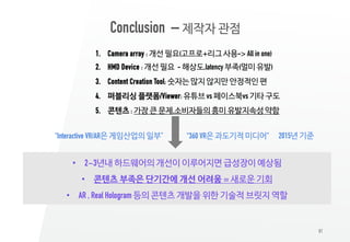81
1. Camera array : 개선 필요(고프로+리그 사용-> All in one)
2. HMD Device : 개선 필요 - 해상도,latency 부족(멀미 유발)
3. Content Creation Tool: 숫자는 많지 않지만 안정적인 편
4. 퍼블리싱 플랫폼/Viewer: 유튜브 vs 페이스북vs 기타 구도
5. 콘텐츠 : 가장 큰 문제,소비자들의 흥미 유발지속성 약함
Conclusion – 제작자 관점
• 2~3년내 하드웨어의 개선이 이루어지면 급성장이 예상됨
• 콘텐츠 부족은 단기간에 개선 어려움 = 새로운 기회
• AR , Real Hologram 등의 콘텐츠 개발을 위한 기술적 브릿지 역할
“360 VR은 과도기적 미디어”“Interactive VR/AR은 게임산업의 일부” 2015년 기준
 