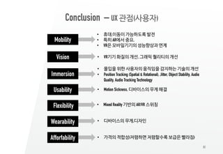 82
Conclusion – UX 관점(사용자)
Mobility
Vision
• 휴대,이동이 가능하도록 발전
• 특히 AR에서 중요,
• VR은 모바일기기의 성능향상과 연계
• VR기기 화질의 개선, 그래픽 퀄리티의 개선
Immersion
• 몰입을 위한 사용자의 움직임을 감지하는 기술의 개선
• Position Tracking (Spatial & Rotational), Jitter, Object Stability, Audio
Quality, Audio Tracking Technology
Usability • Motion Sickness, 디바이스의 무게 해결
Flexibility • Mixed Reality 기반의 AR/VR 스위칭
Wearability • 디바이스의 무게,디자인
Afforfability • 가격의 적합성(저렴하면 저렴할수록 보급은 빨라짐)
 