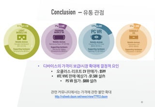 83
Conclusion – 유통 관점
• 디바이스의 가격이 보급/시장 확대에 결정적 요인
• 오큘러스 리프트 CV 판매가 : $599
• HTC VIVE 판매 예상가 : $1,500 설(?)
• PS VR 원가 : $800 설(?)
관련 커뮤니티에서는 가격에 관한 불만 확대
http://ruliweb.daum.net/news/view/77953.daum
 