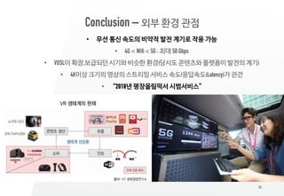 84
Conclusion – 외부 환경 관점
• 무선 통신 속도의 비약적 발전 계기로 작용 가능
• 4G < Wifi < 5G : 최대 50 Gbps
• VDSL이 확장,보급되던 시기와 비슷한 환경(당시도 콘텐츠와 플랫폼이 발전의 계기)
• 4K이상 크기의 영상의 스트리밍 서비스 속도/응답속도(Latency)가 관건
• “2018년 평창올림픽서 시범서비스”
 