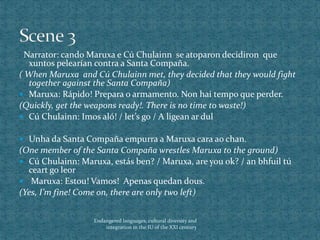 Narrator: cando Maruxa e Cú Chulainn se atoparon decidiron que
xuntos pelearían contra a Santa Compaña.
( When Maruxa and Cú Chulainn met, they decided that they would fight
together against the Santa Compaña)
 Maruxa: Rápido! Prepara o armamento. Non hai tempo que perder.
(Quickly, get the weapons ready!. There is no time to waste!)
 Cú Chulainn: Imos aló! / let’s go / A ligean ar dul
 Unha da Santa Compaña empurra a Maruxa cara ao chan.
(One member of the Santa Compaña wrestles Maruxa to the ground)
 Cú Chulainn: Maruxa, estás ben? / Maruxa, are you ok? / an bhfuil tú
ceart go leor
 Maruxa: Estou! Vamos! Apenas quedan dous.
(Yes, I’m fine! Come on, there are only two left)
Endangered languages, cultural diversity and
integration in the IU of the XXI century
 