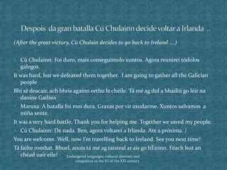 (After the great victory, Cú Chulain decides to go back to Ireland ...)
 Cú Chulainn: Foi duro, mais conseguímolo xuntos. Agora reunirei tódolos
galegos.
It was hard, but we defeated them together. I am going to gather all the Galician
people
Bhí sé deacair, ach bhris againn orthu le chéile. Tá mé ag dul a bhailiú go léir na
daoine Gailísis
 Maruxa: A batalla foi moi dura. Grazas por vir axudarme. Xuntos salvamos a
miña xente.
It was a very hard battle. Thank you for helping me. Together we saved my people.
 Cú Chulainn: De nada. Ben, agora voltarei a Irlanda. Ate a próxima. /
You are welcome. Well, now I’m travelling back to Ireland. See you next time!
Tá failte romhat. Bhuel, anois tá mé ag taisteal ar ais go hÉirinn. Féach leat an
chéad uair eile! Endangered languages, cultural diversity and
integration in the IU of the XXI century
 