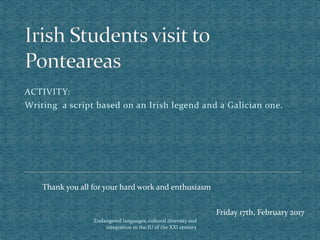 Endangered languages, cultural diversity and
integration in the IU of the XXI century
ACTIVITY:
Writing a script based on an Irish legend and a Galician one.
Thank you all for your hard work and enthusiasm
Friday 17th, February 2017
 