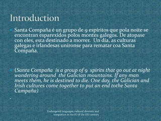  Santa Compaña é un grupo de 9 espíritos que pola noite se
encontran esparexidos polos montes galegos. De atopase
con eles, esta destinado a morrer. Un día, as culturas
galegas e irlandesas uníronse para rematar coa Santa
Compaña.
 (Santa Compaña is a group of 9 spirits that go out at night
wandering around the Galician mountains. If any man
meets them, he is destined to die. One day, the Galician and
Irish cultures come together to put an end tothe Santa
Campaña)
.
Endangered languages, cultural diversity and
integration in the IU of the XXI century
 