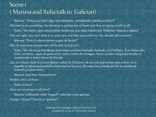  Maruxa: “Temos que facer algo, isto esfarélase, conseguirán matalos a todos!!!”
(We have to do something, the situation is getting out of hand, and they are going to kill us all)
 Xulia: “Tes razón, pero non poderás facelo soa, son máis numerosos. Deberías chamar a alguén.”
(You are right, you can’t solve it on your own, and they outnumber us. You should call someone)
 Maruxa: “Pero ti coñeces persoa capaz de facelo?”
(But, do you know anyone who will be able to help us?)
 Xulia: “Sei, en terras irlandesas, encóntrase un bravo loitador chamado Cú Chulainn. É un home alto,
forte, un heroe, capaz de gañar el só contra centos de inimigos. Nunca perdeu ningunha batalla e é
considerado o maior heroe de Irlanda.
(Yes, in Ireland, there is a brave fighter called Cú Chulainn. He is a tall and strong man, a hero; he is
capable of defeating hundreds of enemies on his own. He never lost a battle and he is considered
Ireland’s greatest hero.)
 Maruxa: Está bén, chamarémolo.
(Perfect, let’s call him)
 Xulia: Como?
(How are we going to call him?)
 Maruxa: Utilizando unha “seagull” coñecida como gaivota.
(Using a “seagull” known as “gaivota”)
Endangered languages, cultural diversity and
integration in the IU of the XXI century
 