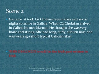  Narrator: it took Cú Chulainn seven days and seven
nights to arrive in Galicia. When Cú Chulainn arrived
in Galicia he met Maruxa. He thought she was very
brave and strong. She had long, curly, auburn hair. She
was wearing a short typical Galician skirt.
 THIS DIALOGUE would be the Irish part written in
Irish
Endangered languages, cultural diversity and
integration in the IU of the XXI century
 