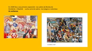 En 1928 fixo a súa primeira exposición nos salóns da Revista de
Occidente ( Madrid) cunha serie de cadros moi alegres e coloristas:
As verbenas
 