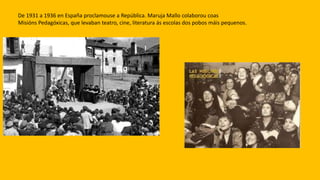 De 1931 a 1936 en España proclamouse a República. Maruja Mallo colaborou coas
Misións Pedagóxicas, que levaban teatro, cine, literatura ás escolas dos pobos máis pequenos.
 