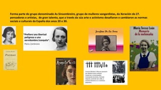 Forma parte do grupo denominado As Sinsombreiro, grupo de mulleres vangardistas, da Xeración do 27.
pensadoras e artistas, de gran talento, que a través da súa arte e activismo desafiaron e cambiaron as normas
sociais e culturais da España dos anos 20 e 30.
 