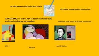En 1932 vaise estudar cunha beca a Paris
Alí coñece máis a fondo o surrealismo
SURREALISMO: os cadros non se basan en imaxes reais,
senón en imaxinarias, ou en soños. Coñece e faise amiga de artistas surrealistas
Miró
Picasso
André Breton
 