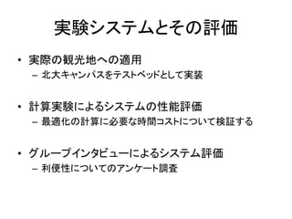 実験システムとその評価 
•実際の観光地への適用 
–北大キャンパスをテストベッドとして実装 
•計算実験によるシステムの性能評価 
–最適化の計算に必要な時間コストについて検証する 
•グループインタビューによるシステム評価 
–利便性についてのアンケート調査  