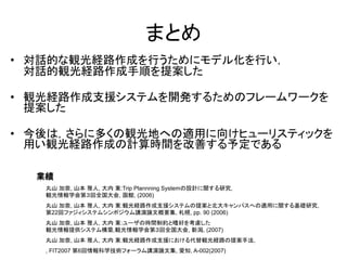 まとめ 
•対話的な観光経路作成を行うためにモデル化を行い， 対話的観光経路作成手順を提案した 
•観光経路作成支援システムを開発するためのフレームワークを 提案した 
•今後は，さらに多くの観光地への適用に向けヒューリスティックを 用い観光経路作成の計算時間を改善する予定である 
丸山 加奈, 山本 雅人, 大内 東:Trip Plannning Systemの設計に関する研究, 観光情報学会第３回全国大会, 函館, (2006) 丸山 加奈, 山本 雅人, 大内 東:観光経路作成支援システムの提案と北大キャンパスへの適用に関する基礎研究, 第22回ファジィシステムシンポジウム講演論文概要集, 札幌, pp. 90 (2006) 丸山 加奈, 山本 雅人, 大内 東:ユーザの時間制約と嗜好を考慮した 観光情報提供システム構築,観光情報学会第３回全国大会, 新潟, (2007) 丸山 加奈, 山本 雅人, 大内 東:観光経路作成支援における代替観光経路の提案手法, , FIT2007 第6回情報科学技術フォーラム講演論文集, 愛知, A-002(2007) 
業績 