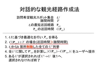 対話的な観光経路作成法 
1. に基づき最適化を行い， を得る 
2. の場合(巡回時間＞隙間時間) 
3. からk 箇所削除した全ての 列挙 
4. 全 に関して を計算し， をユーザへ提示 
5. ある が選択されれば 後１へ, 
選択されなければ終了 
U opt P 
C T opt (P )  
U U' 
U' opt P' 
U' 
| ( ) ( ' ) | opt opt C P C P 
U'U 
訪問希望観光スポット集合 
隙間時間 
の最短巡回経路 
の巡回時間 
opt P 
opt P ( ) opt C P 
U 
U 
T 
 