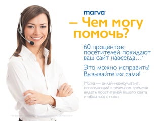 – Чем могу
                                                                      помочь?
                                                                              60 процентов
                                                                              посетителей покидают
                                                                              ваш сайт навсегда…*
                                                                              Это можно исправить!
                                                                              Вызывайте их сами!
                                                                              Marva — онлайн-консультант,
                                                                              позволяющий в реальном времени
                                                                              видеть посетителей вашего сайта
                                                                              и общаться с ними.



* По результатам маркетингового исследования компании «Онлайн Консультант».
 
