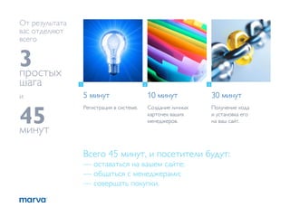 От результата
вас отделяют
всего


3
простых
шага            1                            2                     3


и                   5 минут                      10 минут              30 минут


45
                    Регистрация в системе.       Создание личных       Получение кода
                                                 карточек ваших        и установка его
                                                 менеджеров.           на ваш сайт.
минут
                    Всего 45 минут, и посетители будут:
                    — оставаться на вашем сайте;
                    — общаться с менеджерами;
                    — совершать покупки.
 