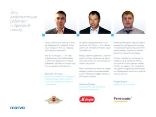 Это
действительно
работает
и приносит
пользу

                Наши клиенты все больше и боль-   За время сотрудничества стало       Развитие Интернет-продаж невоз-
                ше обращаются к сервису Marva     понятно, что Marva — это гибкая     можно без инструмента, который
                и мы «пиарим» его как снаружи,    компания, готовая учитывать наши    ненавязчиво помогал бы клиентам
                так и внутри компании.            потребности.                        преодолевать трудности онлайн
                                                                                      расчета стоимости договора.
                Как мы и ожидали — чат стал       Всегда приятно работать с партне-
                современным, востребованным       рами, которые нацелены на макси-    Поиски подобного инструмента
                и уместным сервисом, который      мальную отдачу от использования     привели нас в компанию Marva,
                добавляет «Wow!» ко всему тому,   своих продуктов.                    которая не только решает перво-
                что мы делаем в Интернете.                                            степенную задачу, но и позволяет
                                                  Marva несомненно является совре-    нам делать подробную статистику
                                                  менным сервисом, незаменимым        по обращениям клиентов и работе
                Дмитрий Питецкий                  в деле увеличения эффективности     консультантов.
                директор управления поддержки     Интернет-продаж.
                бизнеса Департамента клиент-
                ского обслуживания и прямого                                          Андрей Бурлак
                страхования                       Даниэль Дразнер                     директор по продажам
                                                  руководитель Департамента
                                                  интернет-маркетинга
 