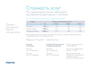 Стоимость услуг
               Мы тарифицируем только операторов,
               одновременно работающих с системой
               Расчет стоимости для одного оператора онлайн*
                       Тариф                                 Ежемесячный платеж при оплате за
                                             год                полгода              квартал                месяц
Онлайн-
               Колл-центр                    675 руб               765                   855                   900
консультант
               Активные продажи             1 425 руб             1 615                1 805                 1 900
Marva® —
               Продвинутые решения          2 625 руб             2 975                3 325                 3 500
это доступно
               Более подробно рассчитать цену можно на нашем сайте www.marva.ru, используя тарифный калькулятор.
               * Тарифы действительны до 31 декабря 2011 года.


               Первые 14 дней — бесплатно.
               На тарифе                           На тарифе «Активные продажи»       Все цены указаны в рублях РФ
               «Колл-центр»                        и «Продвинутые решения»            с учётом НДС 18%.

               5% скидка                           10% скидка                         Минимальный тарифицируемый
               для 3—9 операторов                  для 3—9 операторов                 интервал — 1 месяц.

               7% скидка                           15% скидка                         При посещаемости свыше
               для 10—24 операторов                для 10—24 операторов               20 000 стр./сут. и/или количестве
                                                                                      операторов свыше 24 —
                                                                                      действуют специальные условия.
 