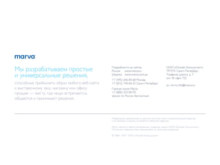 Мы разрабатываем простые                      Подробности на сайтах:
                                              Россия www.marva.ru
                                                                                              ООО «Онлайн Консультант»
                                                                                              197374, Санкт-Петербург,
и универсальные решения,                      Украина www.marva.com.ua                        Торфяная дорога, д. 7,
                                                                                              лит. Ф, офис 725
                                              +7 (495) 646-84-68 Москва
способные приблизить образ любого веб-сайта   +7 (812) 740-60-35 Санкт-Петербург
                                                                                              эл. почта info@marva.ru
к выставочному залу, магазину или офису       Горячая линия Marva:
продаж — месту, где люди встречаются,         +7 (800) 555-00-70
                                              звонок по России бесплатный
общаются и принимают решения.



                                              Информация, размещенная на данном носителе, носит ознакомительный характер
                                              и не прикаких условиях не является публичной офертой.

                                              Marva является зарегистрированным товарным знаком ООО «Онлайн Консультант»
                                              Остальные товарные знаки пренадлежат их законным владельцам.

                                              © 2008—2011. ООО «Онлайн Консультант».
 
