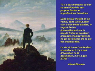 “Il y a des moments où l’on se sent libéré de ses propres limites et imperfections humaines. Dans de tels instant on se voit là, dans un tout petit coin d’une petite planète, le regard fixé en émerveillement sur la beauté froide et pourtant profonde et émouvante de ce qui est éternel, de ce qui est insaisissable.La vie et la mort se fondent ensemble et il n’y a pas d’évolution ni de destination, il n’y a que ETRE.” Albert Einstein 