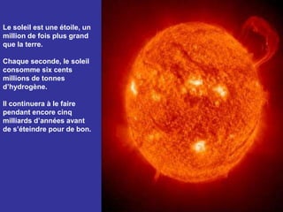 Le soleil est une étoile, un million de fois plus grand que la terre. Chaque seconde, le soleil consomme six cents millions de tonnes d’hydrogène. Il continuera à le faire pendant encore cinq milliards d’années avant de s’éteindre pour de bon.