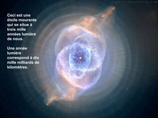 Ceci est une étoile mourante qui se situe à trois mille années lumière de nous. Une année lumière correspond à dix mille milliards de kilomètres.