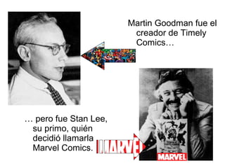 Martin Goodman fue el
creador de Timely
Comics…

… pero fue Stan Lee,
su primo, quién
decidió llamarla
Marvel Comics.

 