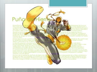 Puño de Hierro
Daniel Rand es el hijo de Wendell Rand, el exiliado heredero al trono de la ciudad extradimensional de K'un-Lun.
Tras pasar años en la Tierra como empresario de éxito, Wendell decidió regresar a su patria natal. Exploró junto a
su esposa Heather, su hijo Daniel y su compañero de negocios Harold Meachum las montañas tibetanas en busca
del nexo con K'um-Lun. Para asumir el control de la sociedad que ambos constituían, Meachum llevó a Wendell a
la muerte y dejó a Heather y a Daniel a su suerte. Sólo Daniel, con 9 años, vivió para ver la ciudad mística.
Daniel fue reconocido como miembro de sangre real, y entrenado rigurosamente en los aspectos físicos y
filosóficos de las artes marciales. Con 19 años, se enfrentó a su rito de iniciación: la oportunidad de conseguir el
poder del "Puño de Hierro" derrotando al dragón Shou-Lao el Inmortal. Daniel lo logró, y consiguió, además de un
arañazo de dragón en el pecho, el poder de concentrar toda su energía espiritual en el puño y volverlo tan fuerte
como el hierro.
Daniel dejó K'un-Lum y partió a América en busca de venganza. Tras cazar a Meachum, Daniel se dio cuenta que
la venganza no tenía ningún propósito honorable, y le perdonó la vida. Daniel, deseoso de dirigir su propio
destino, permaneció en la Tierra y asumió el control de la fortuna familiar.
Su filosofía personal y de educación llevaron a Daniel a ayudar a los débiles bajo la máscara del héroe
enmascarado Puño de Hierro. Operaba en Nueva York, donde trabajó junto a Colleen Wing, Misty Knight y Luke
Cage. Más tarde, Daniel se unió a los Héroes de Alquiler, una mejor manera de ayudar a aquellos que lo
necesitaban. A lo largo de los años, Rand y Cage estuvieron muy solicitados como investigadores privados o
guardaespaldas especializados. Rand normalmente prescindía de cobrar su parte por los servicios prestados.
La amistad entre Puño de Hierro y Cage alcanzó cotas de auténtica fraternidad, y se han ayudado el uno al otro
varias veces en casos de interés personal. Héroes de Alquiler pasó por varias formaciones, e incluso, durante algún
tiempo, los dos amigos expandieron a nivel mundial la contratación de la empresa y empezaron a realizar
misiones a escala global.
Muchos de los oponentes de Puño de Hierro han sido aquellos que desean desposeerle de su título y reclamar su
poder para ellos. Sin embargo, la mayoría ha acabado aprendiendo una dura lección: intentar derrotar a Puño
de Hierro es una estupidez. Daniel es un arma viviente. El haber conseguido la iluminación derrotando al dragón
Shou-Lao otorga a Daniel un control absoluto sobre su mente, su cuerpo, su espíritu y sus poderes
 