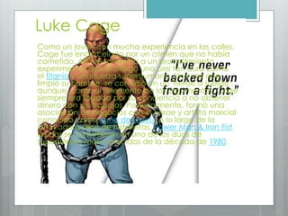 Luke Cage
Como un joven con mucha experiencia en las calles,
Cage fue encarcelado por un crimen que no había
cometido. Allí fue sometido a un procedimiento
experimental que le otorgó una piel tan dura como
el titanio y una fuerza superhumana. Una vez que
limpió su nombre, se convirtió en un "héroe a sueldo",
aunque, como un elemento de los argumentos, Cage
siempre era forzado por su conciencia a no obtener
dinero con sus trabajos. Posteriormente, formó una
asociación de negocios con el héroe y artista marcial
conocido como Puño de Hierro. A lo largo de la
innovadora serie de historietas, Power Man & Iron Fist,
los dos se convirtieron en uno de los dúos de
superhéroes más conocidos de la década de 1980.
 