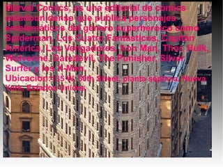 Marvel Comics, es una editorial de cómics
estadounidense que publica personajes
emblemáticos del género superheroico como
Spiderman, Los Cuatro Fantásticos, Capitán
América, Los Vengadores, Iron Man, Thor, Hulk,
Wolverine, Daredevil, The Punisher, Silver
Surfer y los X-Men.
Ubicacion:135 W. 50th Street, planta séptima. Nueva
York, Estados Unidos