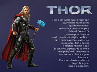 Thor é um super-herói fictício que
aparece nas histórias em
quadrinhos norte-
americanos publicados pela
Marvel Comics. O
personagem, baseado
na divindade mitológica nórdica c
om o mesmo nome, é o deus do
trovão Asgardian e possui
o martelo Mjolnir, o que
lhe confere a capacidade de voo e
manipulação do tempo entre
seus outros atributos supra-
humanos.
E um membro fundador da
equipe de super-
heróis Vingadores.
 