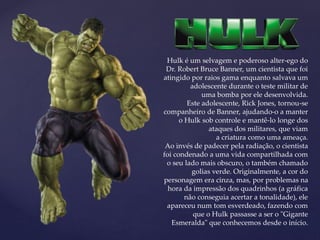 Hulk é um selvagem e poderoso alter-ego do
Dr. Robert Bruce Banner, um cientista que foi
atingido por raios gama enquanto salvava um
adolescente durante o teste militar de
uma bomba por ele desenvolvida.
Este adolescente, Rick Jones, tornou-se
companheiro de Banner, ajudando-o a manter
o Hulk sob controle e mantê-lo longe dos
ataques dos militares, que viam
a criatura como uma ameaça.
Ao invés de padecer pela radiação, o cientista
foi condenado a uma vida compartilhada com
o seu lado mais obscuro, o também chamado
golias verde. Originalmente, a cor do
personagem era cinza, mas, por problemas na
hora da impressão dos quadrinhos (a gráfica
não conseguia acertar a tonalidade), ele
apareceu num tom esverdeado, fazendo com
que o Hulk passasse a ser o "Gigante
Esmeralda" que conhecemos desde o início.
 