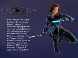 Black Widow é um super-
herói da Marvel Comics.
O personagem foi
introduzido pela primeira
vez como um espião russo,
um antagonista do super-
herói Homem de Ferro.
Mais tarde, ela fugiu para
os Estados Unidos,
tornando-se um agente da
agência de espionagem
ficcional SHIELD, e um
membro da equipe de
super-heróis Vingadores.
 