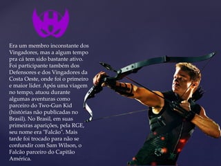 Era um membro inconstante dos
Vingadores, mas a algum tempo
pra cá tem sido bastante ativo.
Foi participante também dos
Defensores e dos Vingadores da
Costa Oeste, onde foi o primeiro
e maior líder. Após uma viagem
no tempo, atuou durante
algumas aventuras como
parceiro do Two-Gun Kid
(histórias não publicadas no
Brasil). No Brasil, em suas
primeiras aparições, pela RGE,
seu nome era "Falcão". Mais
tarde foi trocado para não se
confundir com Sam Wilson, o
Falcão parceiro do Capitão
América.
 