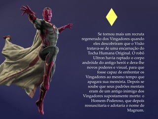 Se tornou mais um recruta
regenerado dos Vingadores quando
eles descobriram que o Visão
tratava-se de uma encarnação do
Tocha Humana Original. O robô
Ultron havia raptado o corpo
andróide do antigo herói e dera-lhe
novos poderes e visual, para que
fosse capaz de enfrentar os
Vingadores ao mesmo tempo que
apagara sua memória. Depois se
soube que seus padrões mentais
eram de um antigo inimigo dos
Vingadores supostamente morto: o
Homem-Poderoso, que depois
ressuscitaria e adotaria o nome de
Magnum.
 