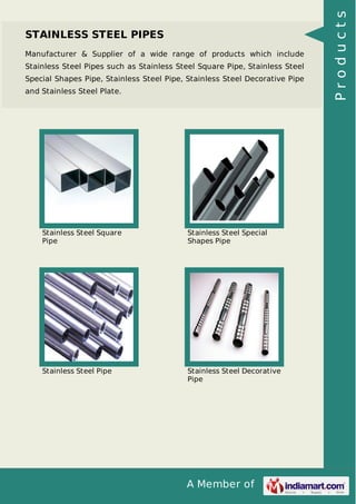 A Member of
STAINLESS STEEL PIPES
Manufacturer & Supplier of a wide range of products which include
Stainless Steel Pipes such as Stainless Steel Square Pipe, Stainless Steel
Special Shapes Pipe, Stainless Steel Pipe, Stainless Steel Decorative Pipe
and Stainless Steel Plate.
Stainless Steel Square
Pipe
Stainless Steel Special
Shapes Pipe
Stainless Steel Pipe Stainless Steel Decorative
Pipe
Products
 